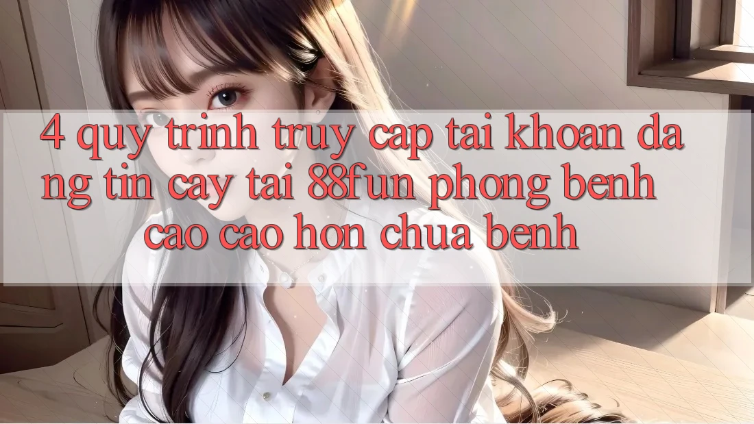 4. Quy Trình Truy cập tài khoản Đáng tin cậy Tại 88fun: Phòng Bệnh Cao cao hơn Chữa Bệnh