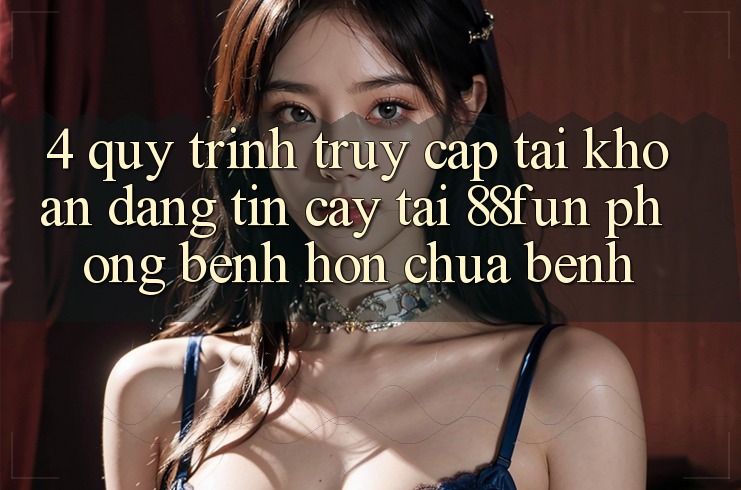 4. Quy Trình Truy cập tài khoản Đáng tin cậy Tại 88fun: Phòng Bệnh Hơn Chữa Bệnh