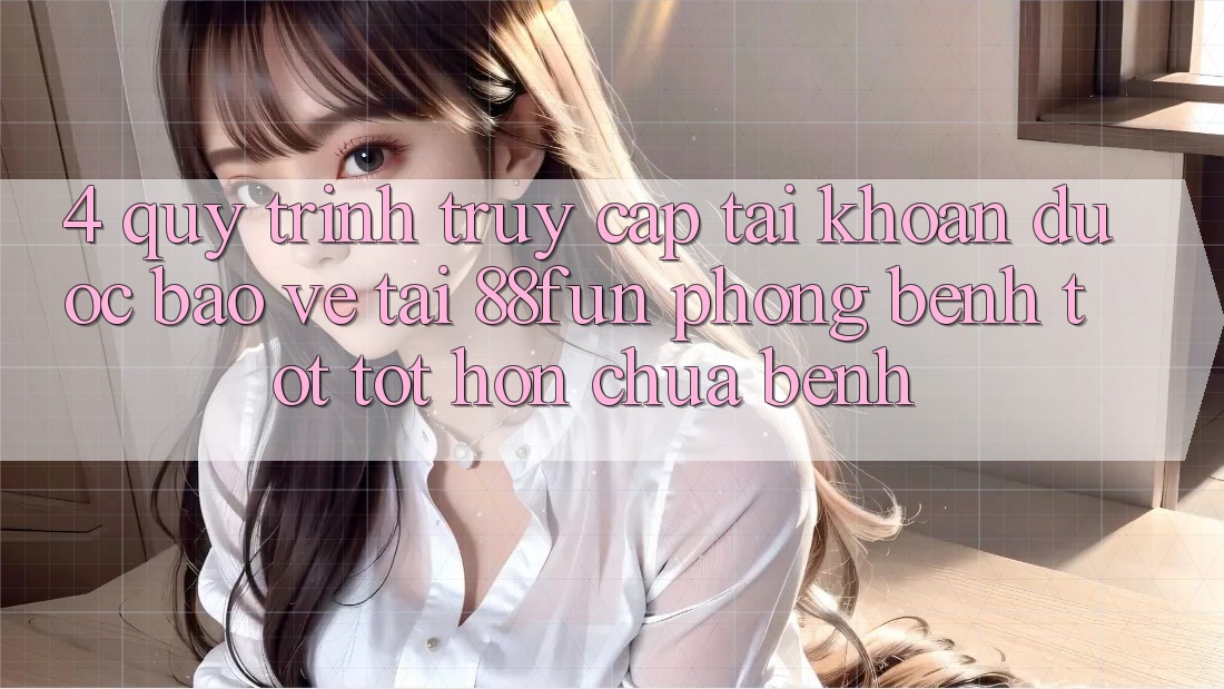 4. Quy Trình Truy cập tài khoản Được bảo vệ Tại 88fun: Phòng Bệnh Tốt tốt hơn Chữa Bệnh