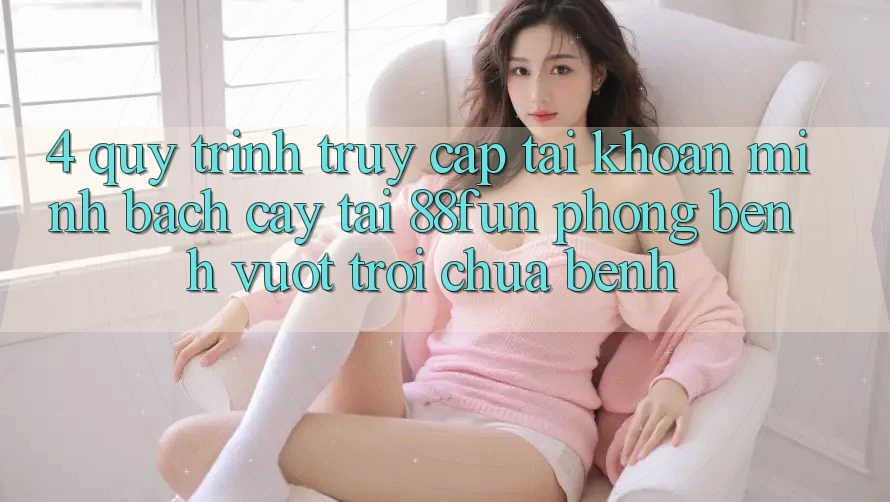 4. Quy Trình Truy cập tài khoản Minh bạch cậy Tại 88fun: Phòng Bệnh Vượt trội Chữa Bệnh 4. Quy Trình Truy cập tài khoản Minh bạch cậy Tại 88fun: Phòng Bệnh Vượt trội Chữa Bệnh