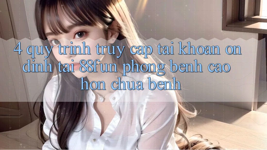 4. Quy Trình Truy cập tài khoản Ổn định Tại 88fun: Phòng Bệnh Cao hơn Chữa Bệnh