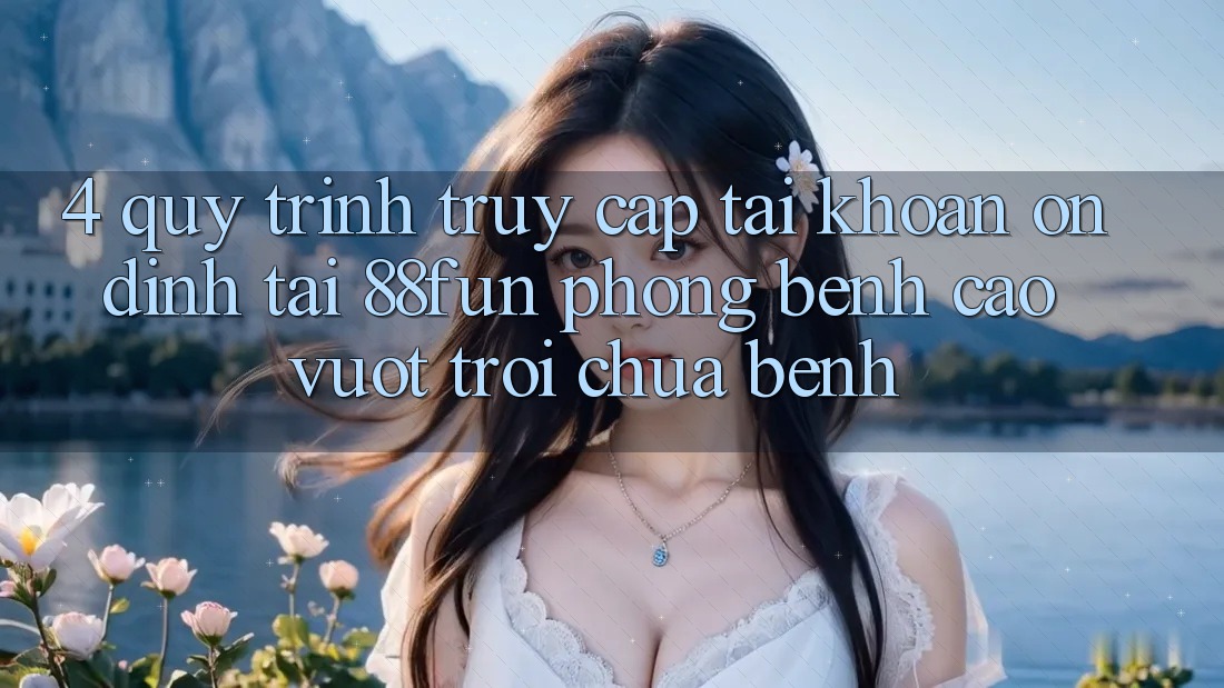 4. Quy Trình Truy cập tài khoản Ổn định Tại 88fun: Phòng Bệnh Cao vượt trội Chữa Bệnh