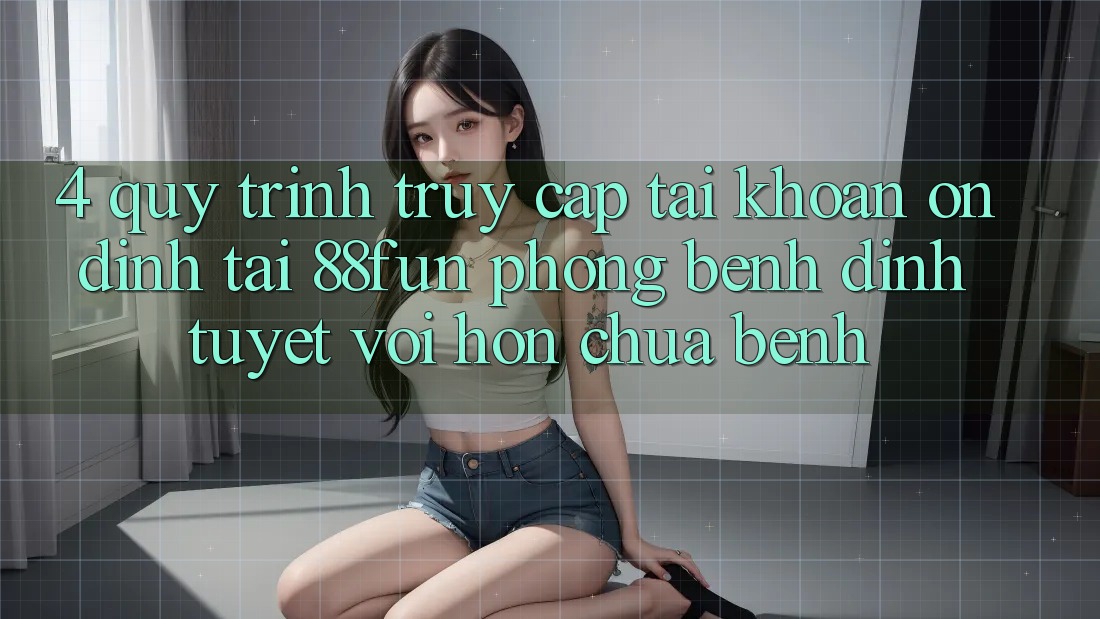 4. Quy Trình Truy cập tài khoản Ổn định Tại 88fun: Phòng Bệnh Đỉnh tuyệt vời hơn Chữa Bệnh