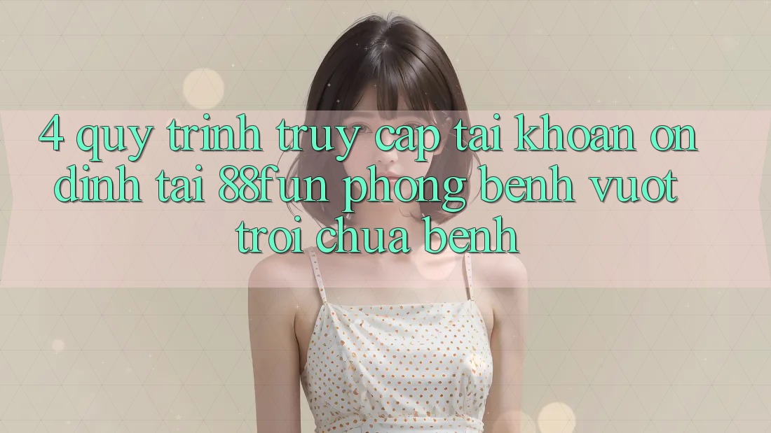 4. Quy Trình Truy cập tài khoản Ổn định Tại 88fun: Phòng Bệnh Vượt trội Chữa Bệnh