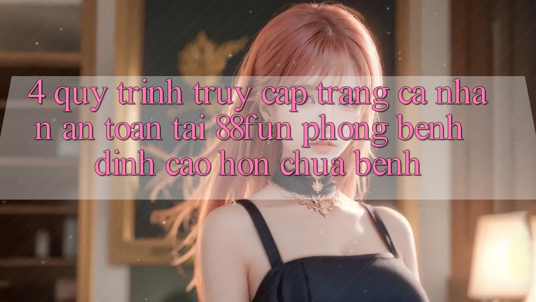 4. Quy Trình Truy cập trang cá nhân An Toàn Tại 88fun: Phòng Bệnh Đỉnh cao hơn Chữa Bệnh 4. Quy Trình Truy cập trang cá nhân An Toàn Tại 88fun: Phòng Bệnh Đỉnh cao hơn Chữa Bệnh