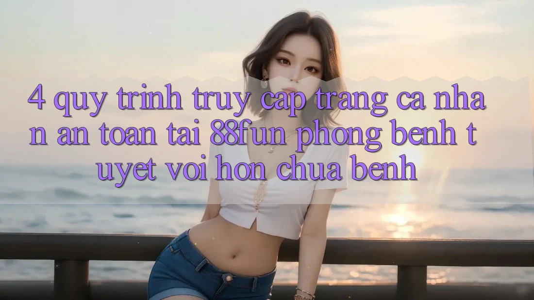 4. Quy Trình Truy cập trang cá nhân An Toàn Tại 88fun: Phòng Bệnh Tuyệt vời hơn Chữa Bệnh