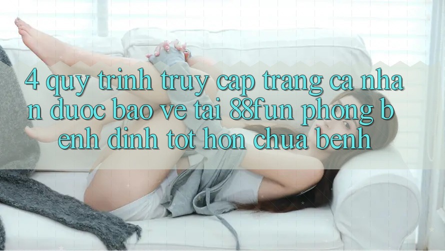 4. Quy Trình Truy cập trang cá nhân Được bảo vệ Tại 88fun: Phòng Bệnh Đỉnh tốt hơn Chữa Bệnh