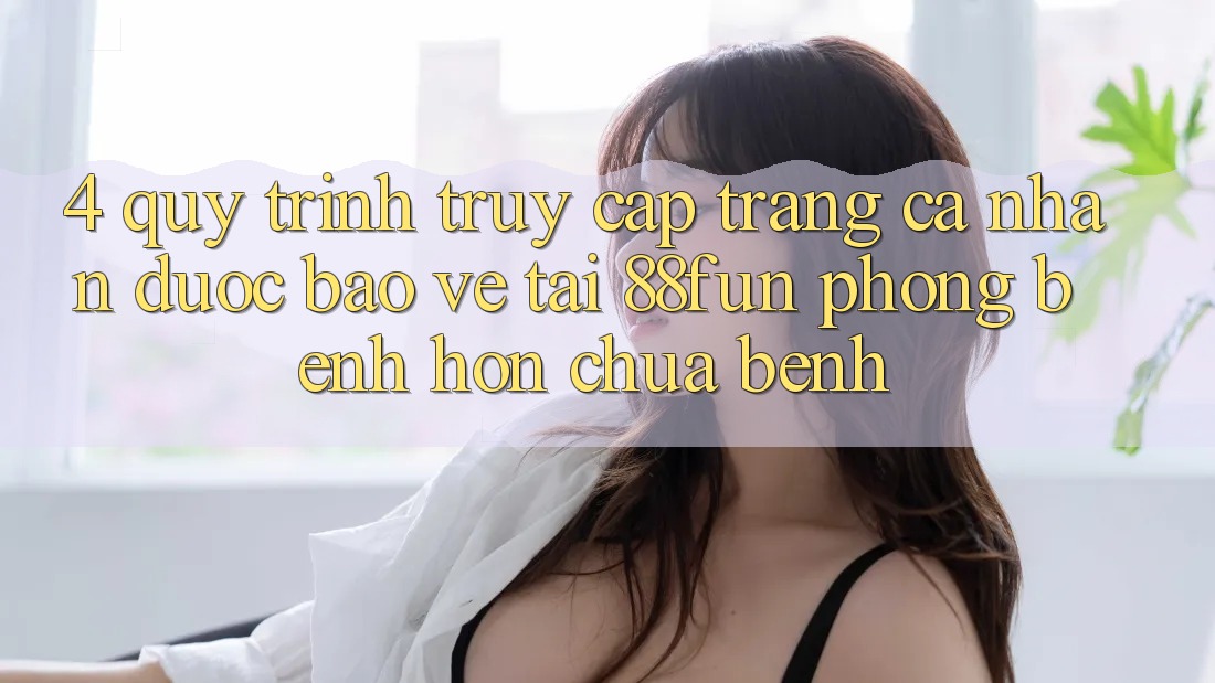 4. Quy Trình Truy cập trang cá nhân Được bảo vệ Tại 88fun: Phòng Bệnh Hơn Chữa Bệnh