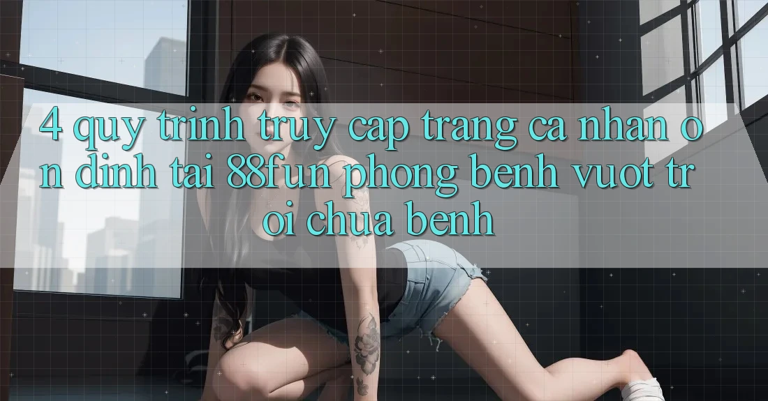 4. Quy Trình Truy cập trang cá nhân Ổn định Tại 88fun: Phòng Bệnh Vượt trội Chữa Bệnh