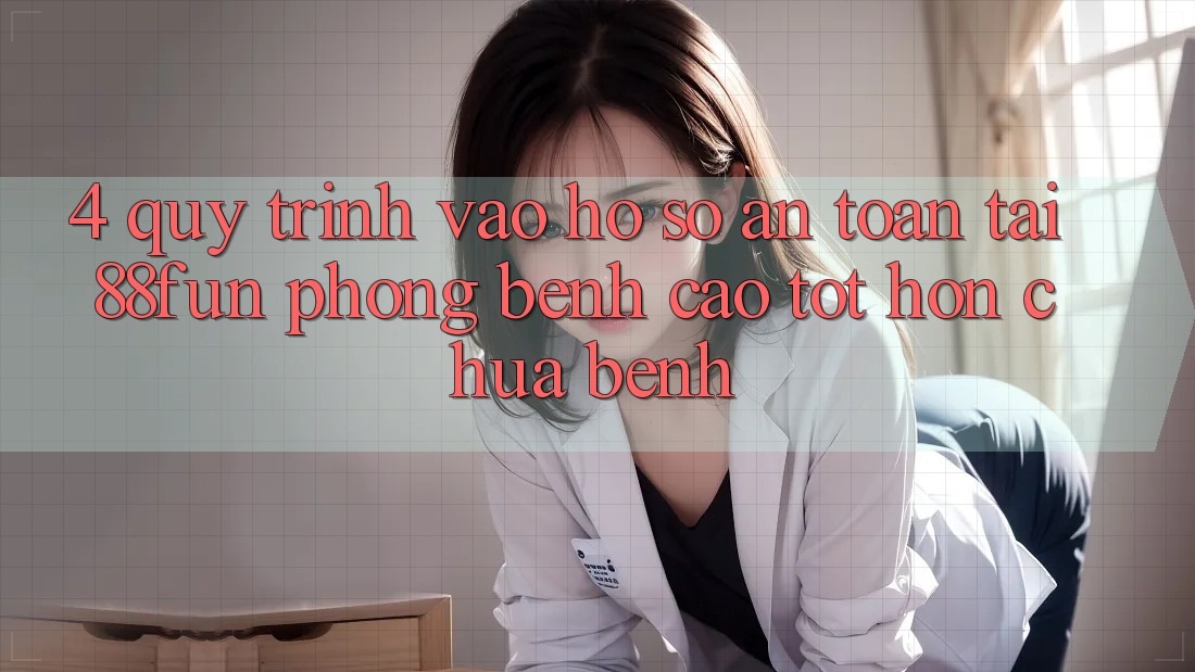 4. Quy Trình Vào hồ sơ An Toàn Tại 88fun: Phòng Bệnh Cao tốt hơn Chữa Bệnh