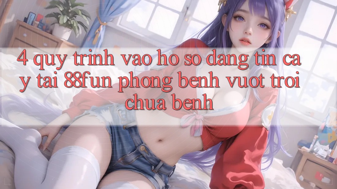 4. Quy Trình Vào hồ sơ Đáng tin cậy Tại 88fun: Phòng Bệnh Vượt trội Chữa Bệnh
