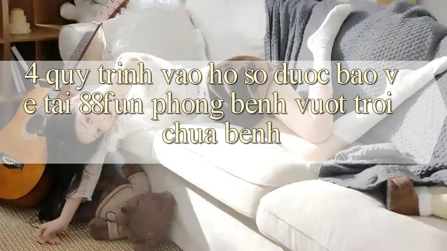 4. Quy Trình Vào hồ sơ Được bảo vệ Tại 88fun: Phòng Bệnh Vượt trội Chữa Bệnh
