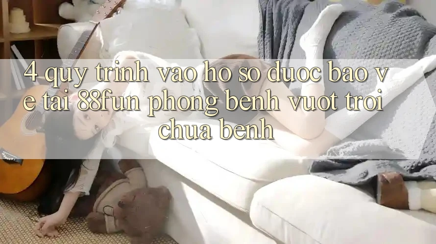 4. Quy Trình Vào hồ sơ Được bảo vệ Tại 88fun: Phòng Bệnh Vượt trội Chữa Bệnh