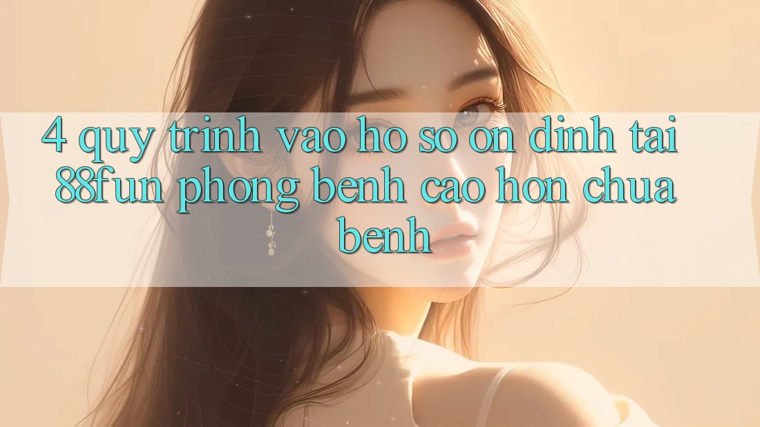 4. Quy Trình Vào hồ sơ Ổn định Tại 88fun: Phòng Bệnh Cao hơn Chữa Bệnh