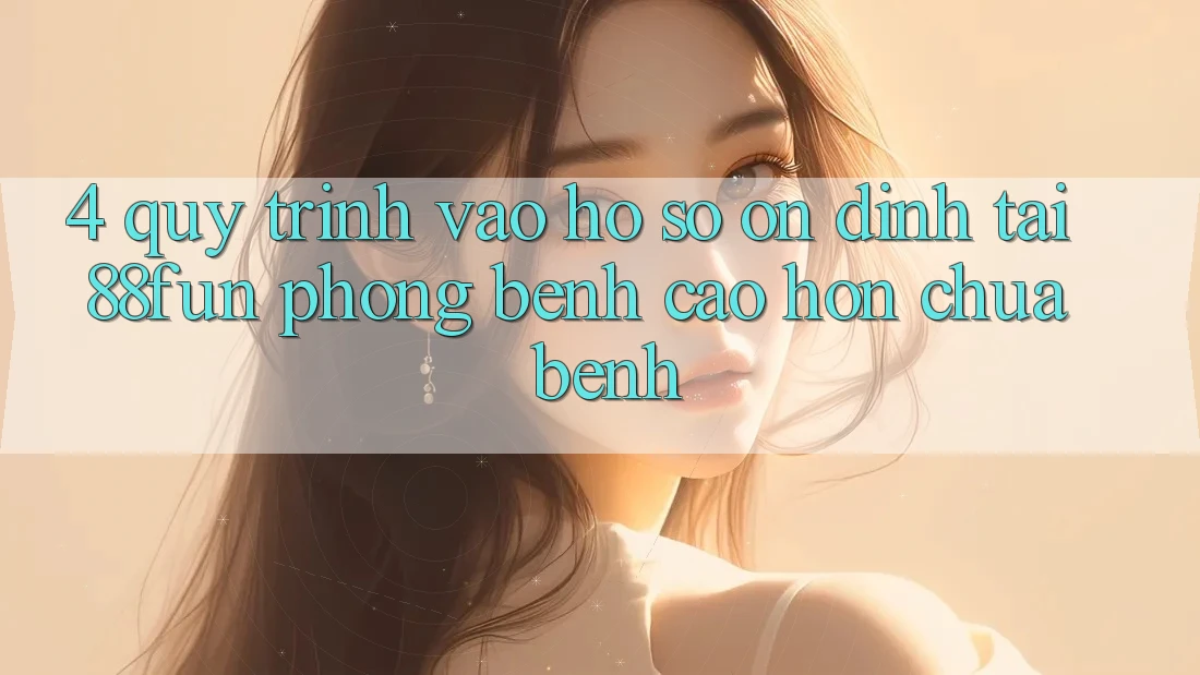 4. Quy Trình Vào hồ sơ Ổn định Tại 88fun: Phòng Bệnh Cao hơn Chữa Bệnh
