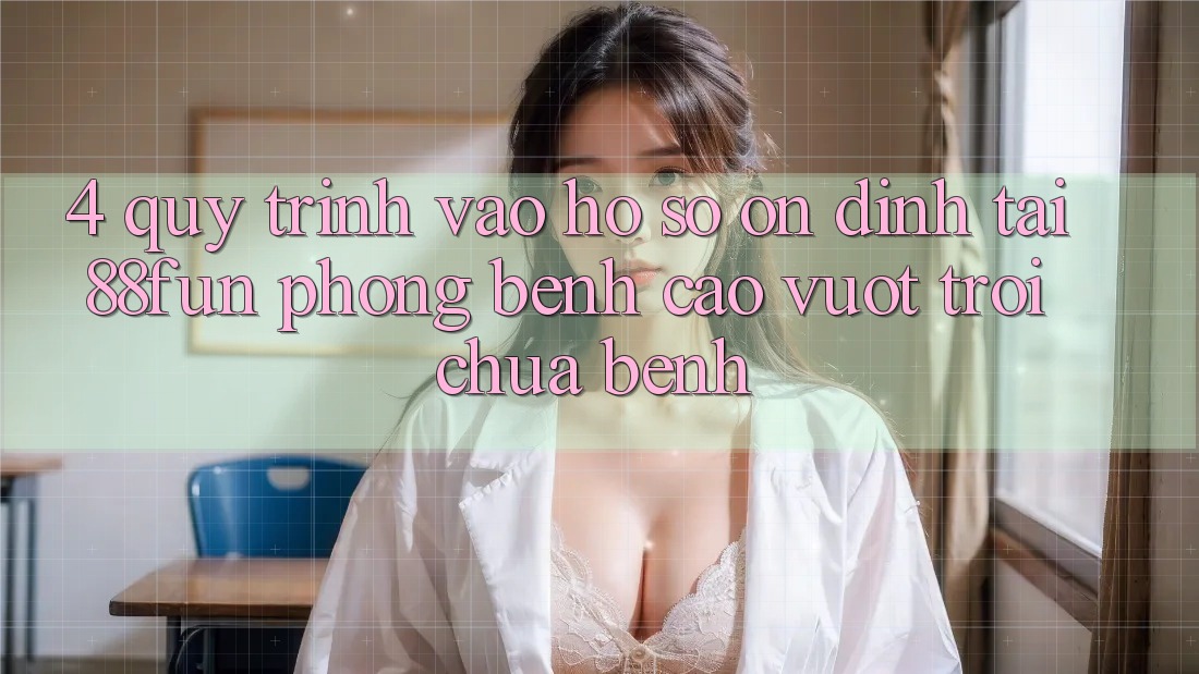 4. Quy Trình Vào hồ sơ Ổn định Tại 88fun: Phòng Bệnh Cao vượt trội Chữa Bệnh