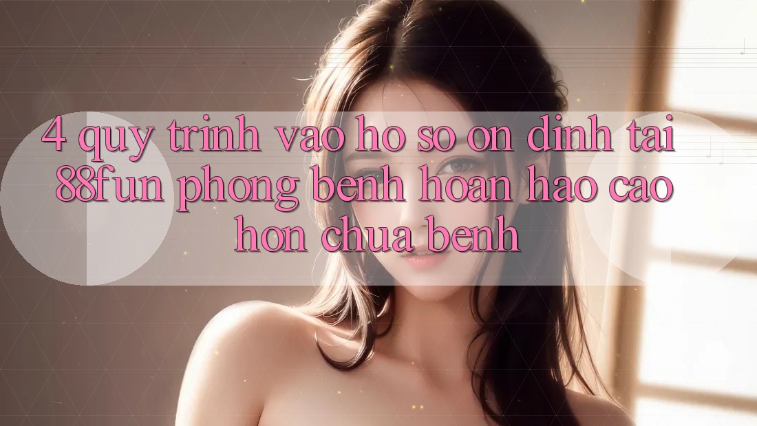 4. Quy Trình Vào hồ sơ Ổn định Tại 88fun: Phòng Bệnh Hoàn hảo cao hơn Chữa Bệnh
