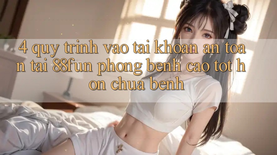 4. Quy Trình Vào tài khoản An Toàn Tại 88fun: Phòng Bệnh Cao tốt hơn Chữa Bệnh