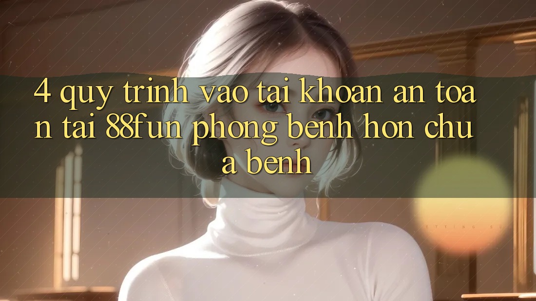 4. Quy Trình Vào tài khoản An Toàn Tại 88fun: Phòng Bệnh Hơn Chữa Bệnh