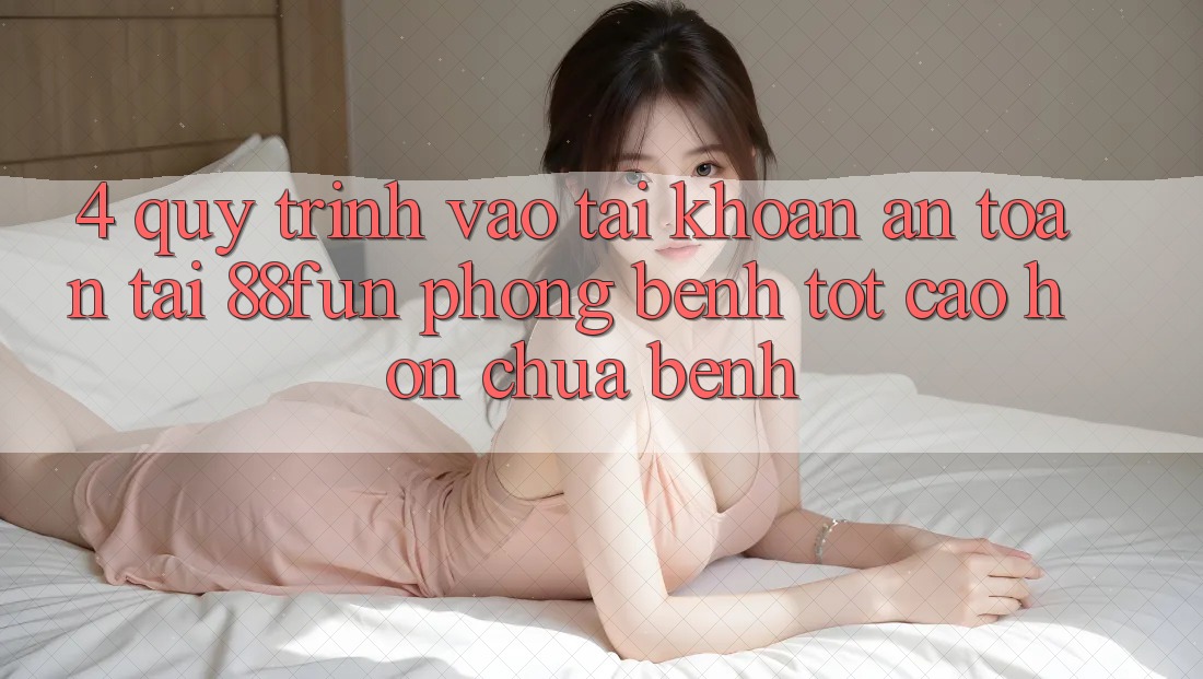 4. Quy Trình Vào tài khoản An Toàn Tại 88fun: Phòng Bệnh Tốt cao hơn Chữa Bệnh