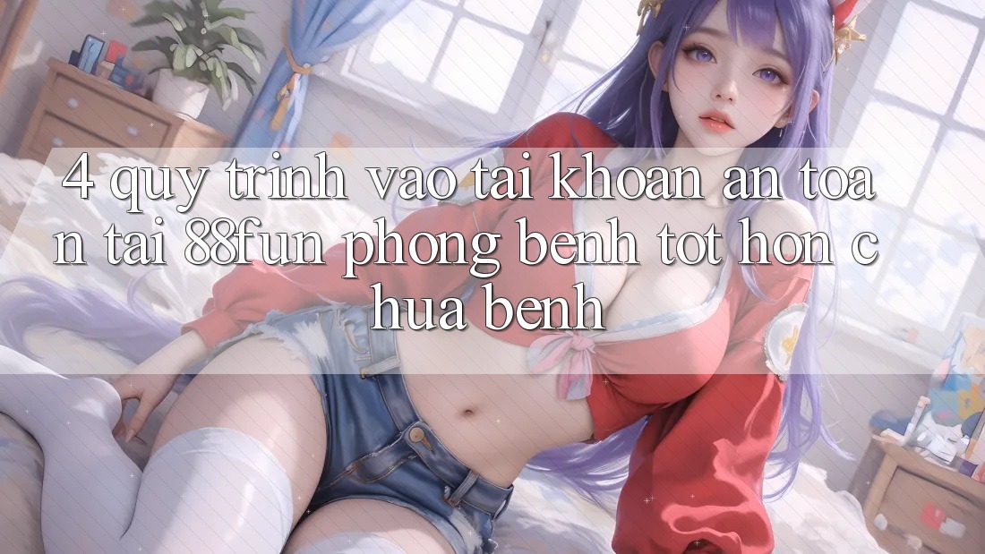 4. Quy Trình Vào tài khoản An Toàn Tại 88fun: Phòng Bệnh Tốt hơn Chữa Bệnh