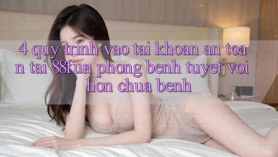 4. Quy Trình Vào tài khoản An Toàn Tại 88fun: Phòng Bệnh Tuyệt vời hơn Chữa Bệnh