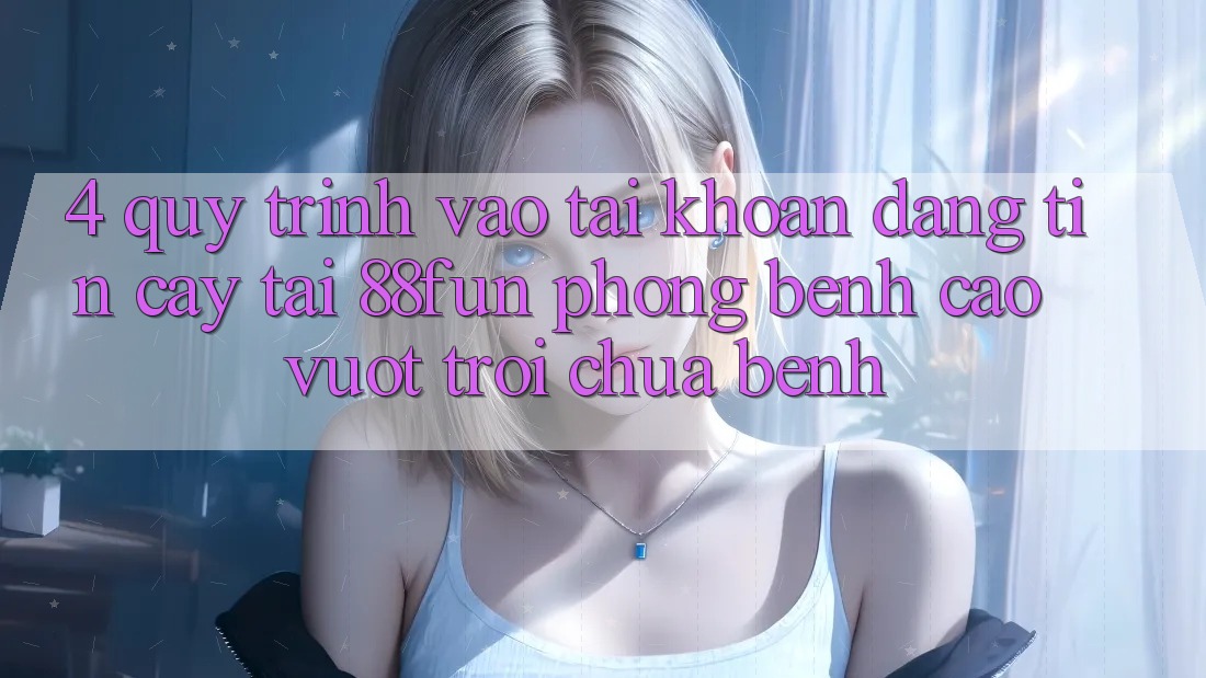 4. Quy Trình Vào tài khoản Đáng tin cậy Tại 88fun: Phòng Bệnh Cao vượt trội Chữa Bệnh 4. Quy Trình Vào tài khoản Đáng tin cậy Tại 88fun: Phòng Bệnh Cao vượt trội Chữa Bệnh