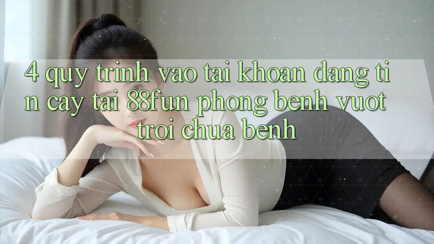 4. Quy Trình Vào tài khoản Đáng tin cậy Tại 88fun: Phòng Bệnh Vượt trội Chữa Bệnh