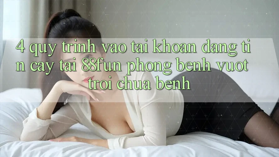 4. Quy Trình Vào tài khoản Đáng tin cậy Tại 88fun: Phòng Bệnh Vượt trội Chữa Bệnh