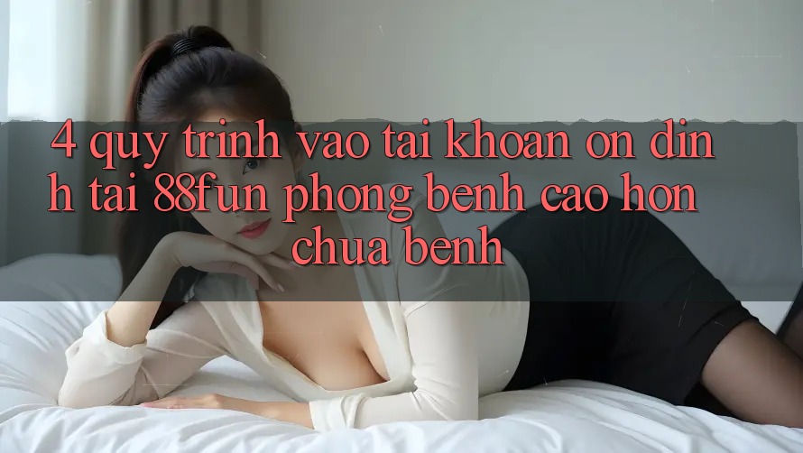 4. Quy Trình Vào tài khoản Ổn định Tại 88fun: Phòng Bệnh Cao hơn Chữa Bệnh
