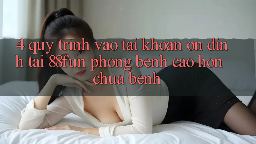 4. Quy Trình Vào tài khoản Ổn định Tại 88fun: Phòng Bệnh Cao hơn Chữa Bệnh