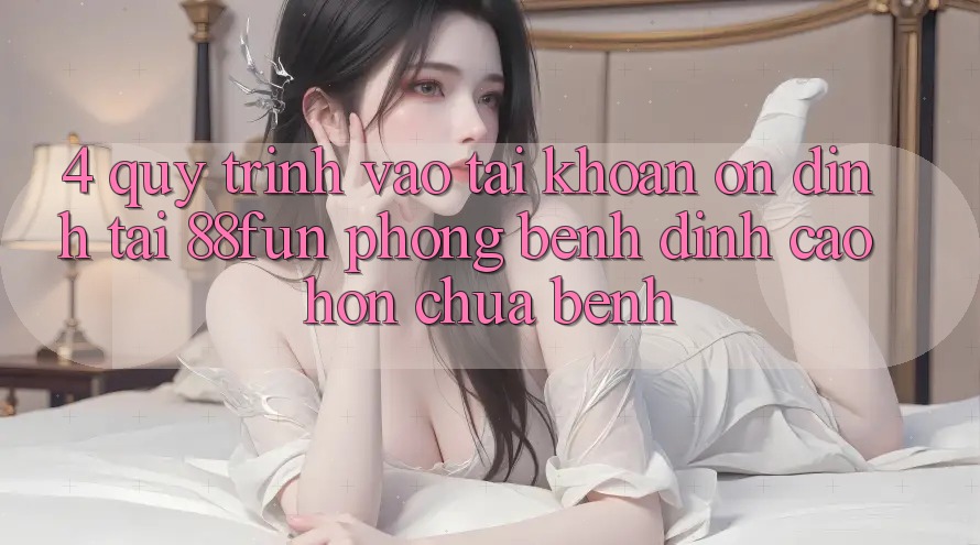 4. Quy Trình Vào tài khoản Ổn định Tại 88fun: Phòng Bệnh Đỉnh cao hơn Chữa Bệnh