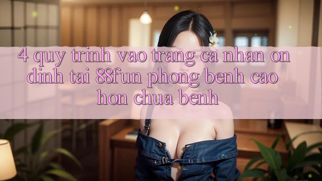 4. Quy Trình Vào trang cá nhân Ổn định Tại 88fun: Phòng Bệnh Cao hơn Chữa Bệnh