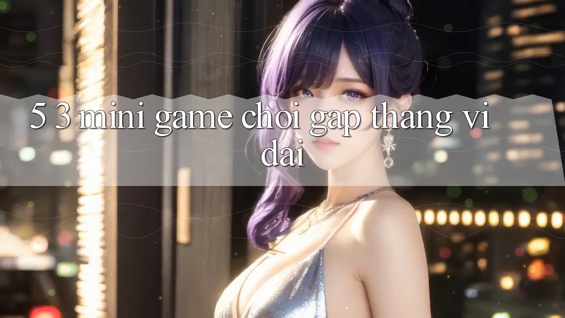 5. 3. Mini Game Chơi Gấp Thắng Vĩ đại 5. 3. Mini Game Chơi Gấp Thắng Vĩ đại