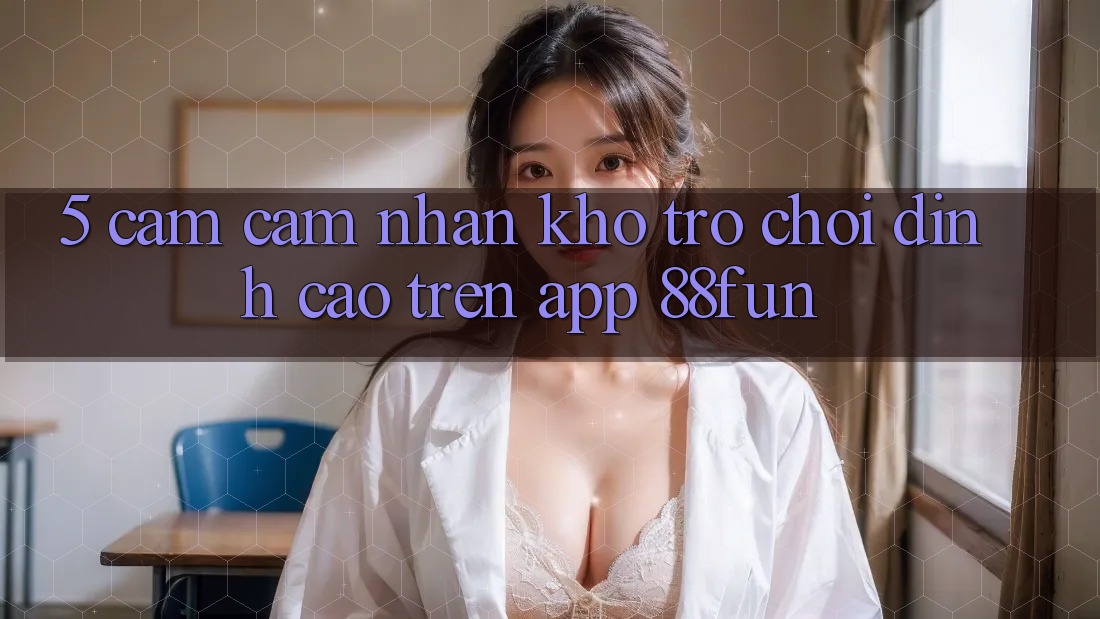 5. Cảm cảm nhận Kho Trò chơi Đỉnh cao Trên App 88fun