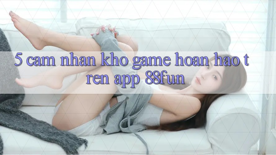 5. Cảm nhận Kho Game Hoàn hảo Trên App 88fun