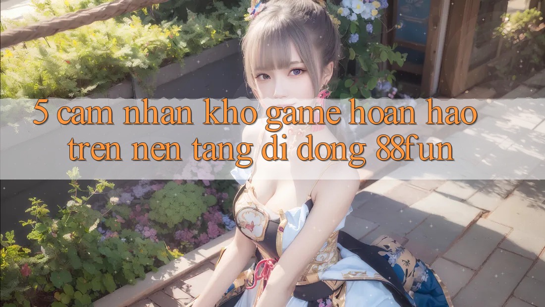 5. Cảm nhận Kho Game Hoàn hảo Trên Nền tảng di động 88fun