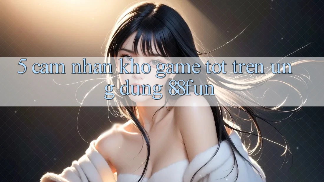 5. Cảm nhận Kho Game Tốt Trên Ứng dụng 88fun
