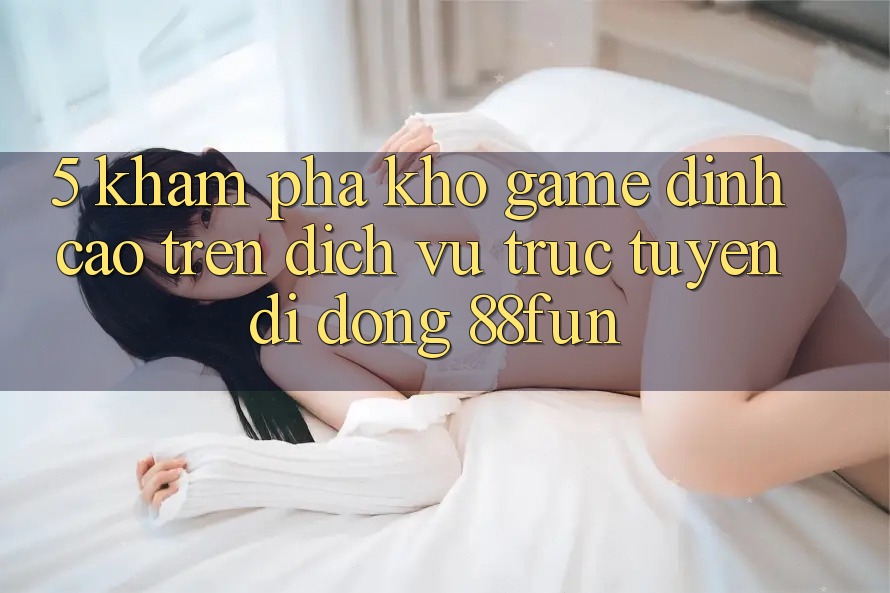 5. Khám Phá Kho Game Đỉnh cao Trên Dịch vụ trực tuyến di động 88fun
