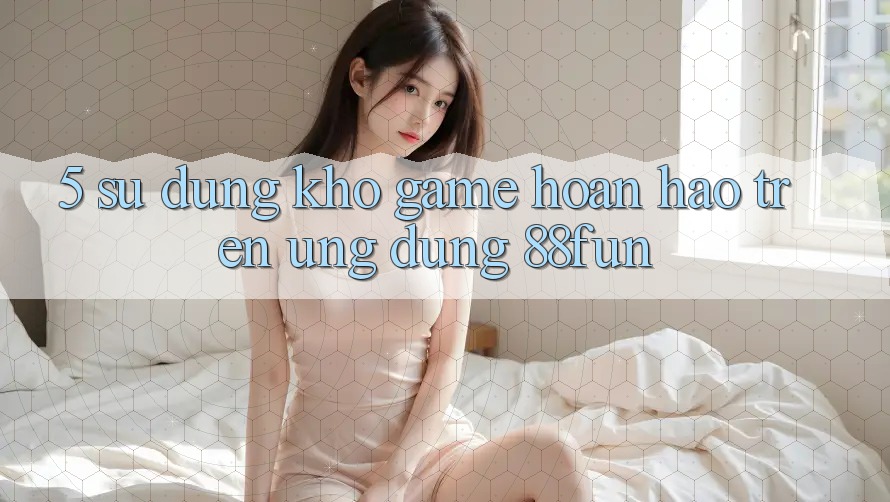 5. Sử dụng Kho Game Hoàn hảo Trên Ứng dụng 88fun