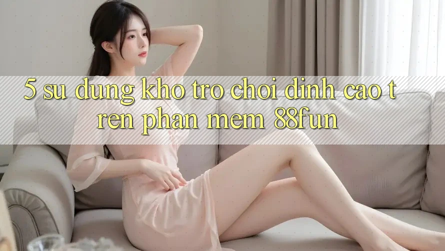 5. Sử dụng Kho Trò chơi Đỉnh Cao Trên Phần mềm 88fun