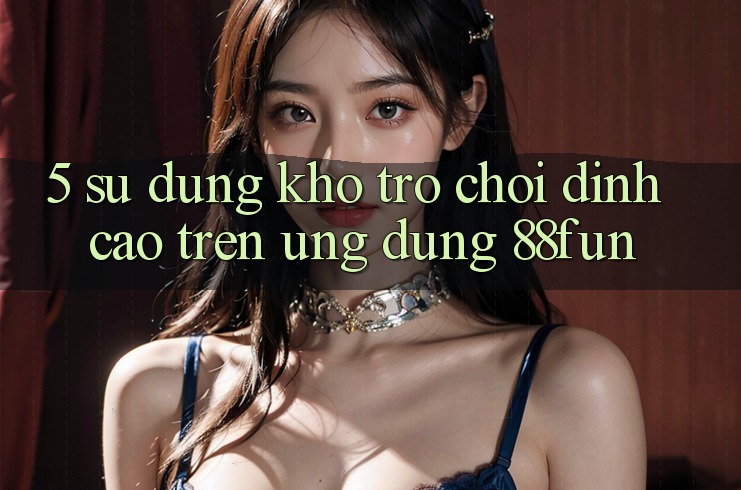 5. Sử dụng Kho Trò chơi Đỉnh Cao Trên Ứng dụng 88fun 5. Sử dụng Kho Trò chơi Đỉnh Cao Trên Ứng dụng 88fun