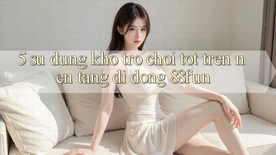 5. Sử dụng Kho Trò chơi Tốt Trên Nền tảng di động 88fun
