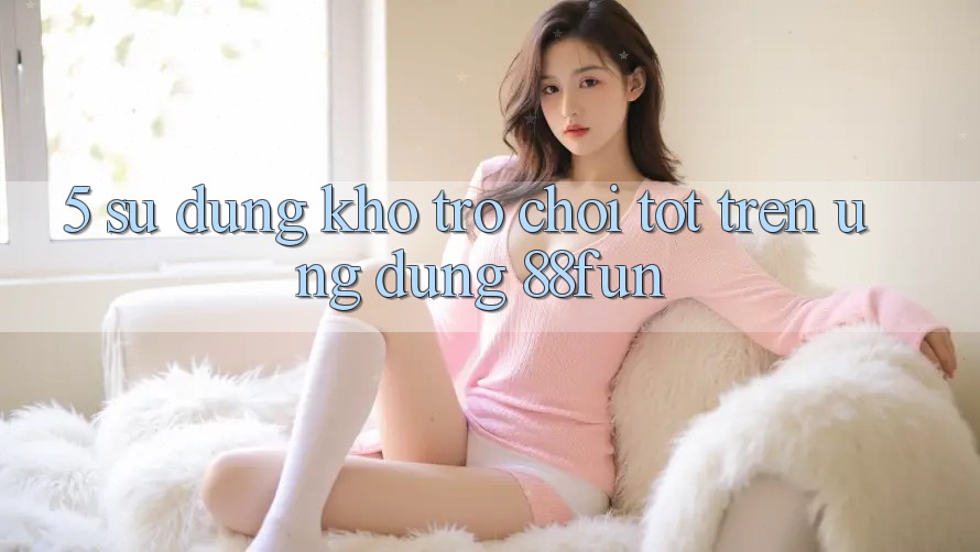 5. Sử dụng Kho Trò chơi Tốt Trên Ứng dụng 88fun