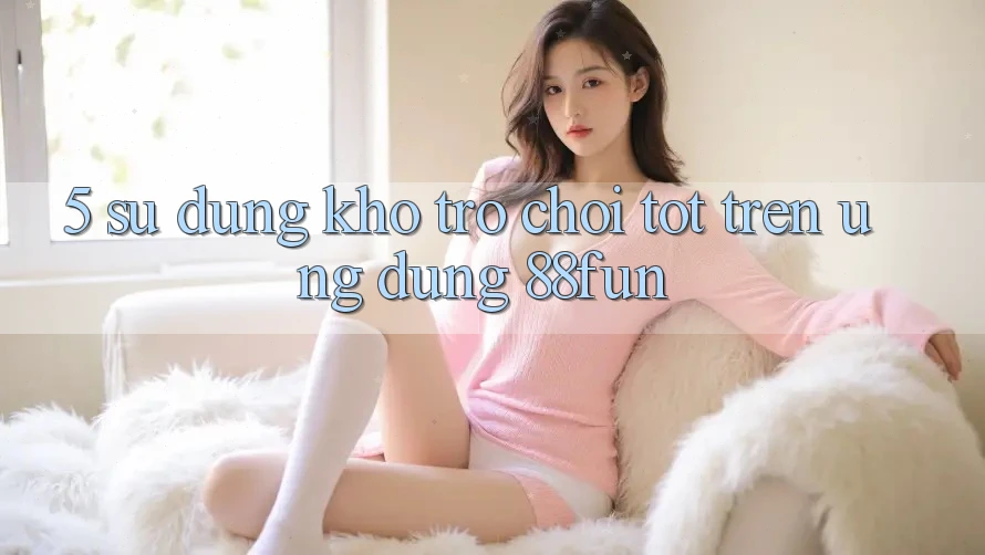 5. Sử dụng Kho Trò chơi Tốt Trên Ứng dụng 88fun