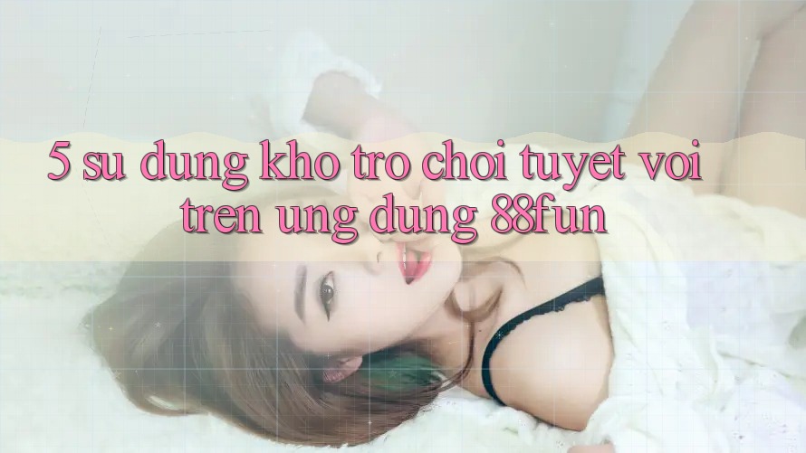 5. Sử dụng Kho Trò chơi Tuyệt vời Trên Ứng dụng 88fun