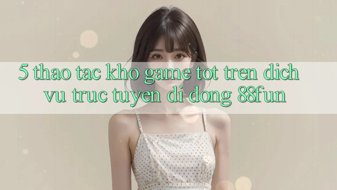 5. Thao tác Kho Game Tốt Trên Dịch vụ trực tuyến di động 88fun 5. Thao tác Kho Game Tốt Trên Dịch vụ trực tuyến di động 88fun