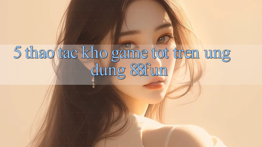 5. Thao tác Kho Game Tốt Trên Ứng dụng 88fun