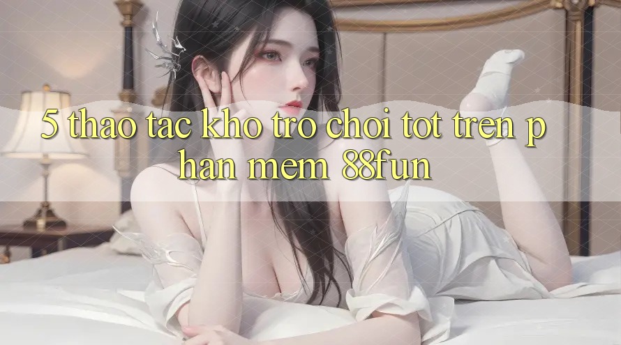 5. Thao tác Kho Trò chơi Tốt Trên Phần mềm 88fun 5. Thao tác Kho Trò chơi Tốt Trên Phần mềm 88fun