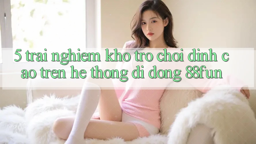 5. Trải nghiệm Kho Trò chơi Đỉnh cao Trên Hệ thống di động 88fun